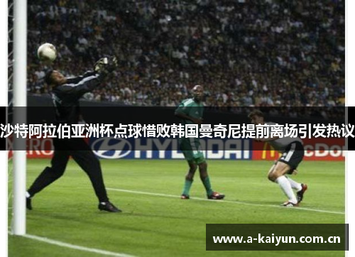 沙特阿拉伯亚洲杯点球惜败韩国曼奇尼提前离场引发热议 沙特阿拉伯亚洲杯点球惜败韩国曼奇尼提前离场引发热议
